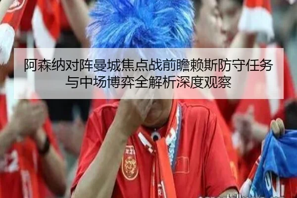 阿森纳对阵曼城焦点战前瞻赖斯防守任务与中场博弈全解析深度观察