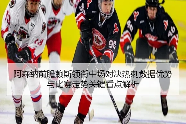 阿森纳前瞻赖斯领衔中场对决热刺数据优势与比赛走势关键看点解析