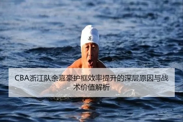 CBA浙江队余嘉豪护框效率提升的深层原因与战术价值解析