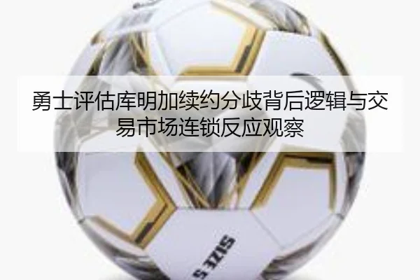 勇士评估库明加续约分歧背后逻辑与交易市场连锁反应观察