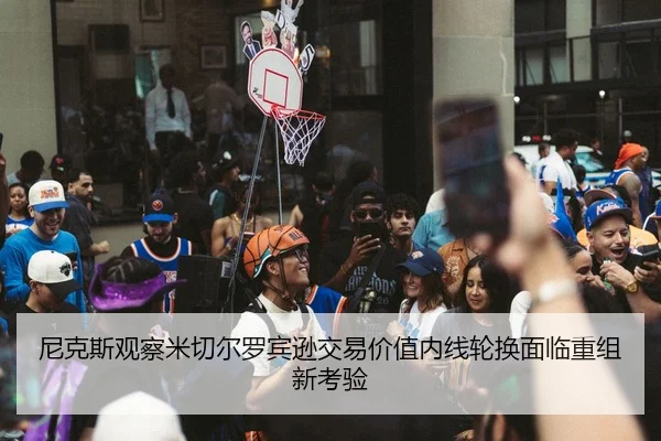 尼克斯观察米切尔罗宾逊交易价值内线轮换面临重组新考验